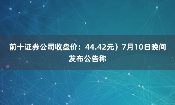前十證券公司收盤價：44.42元）7月10日晚間發布公告稱
